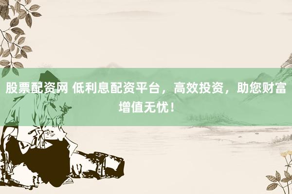 股票配资网 低利息配资平台，高效投资，助您财富增值无忧！