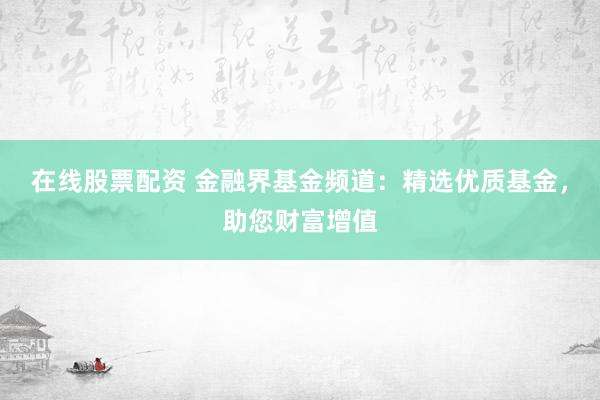 在线股票配资 金融界基金频道：精选优质基金，助您财富增值