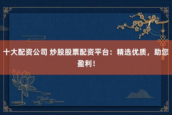 十大配资公司 炒股股票配资平台：精选优质，助您盈利！