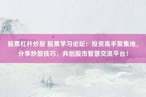股票杠杆炒股 股票学习论坛：投资高手聚集地，分享炒股技巧，共创股市智慧交流平台！