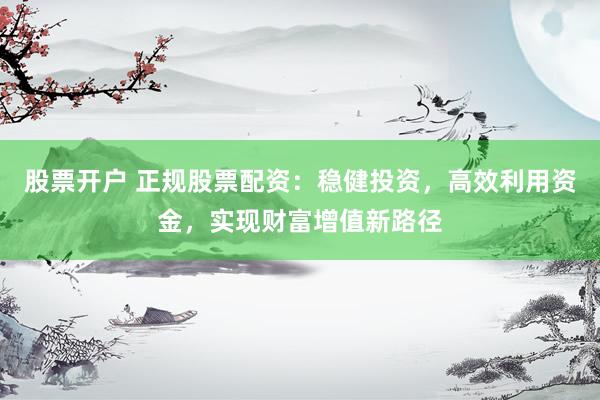 股票开户 正规股票配资：稳健投资，高效利用资金，实现财富增值新路径