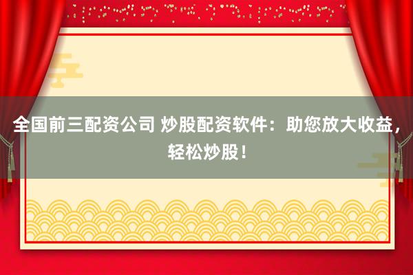 全国前三配资公司 炒股配资软件：助您放大收益，轻松炒股！