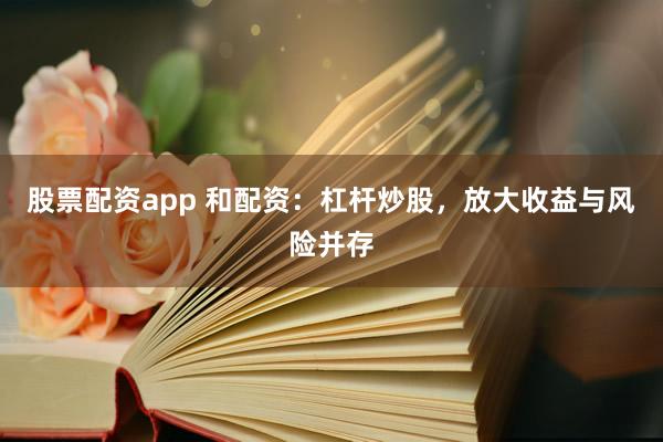 股票配资app 和配资：杠杆炒股，放大收益与风险并存