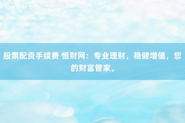 股票配资手续费 恒财网：专业理财，稳健增值，您的财富管家。