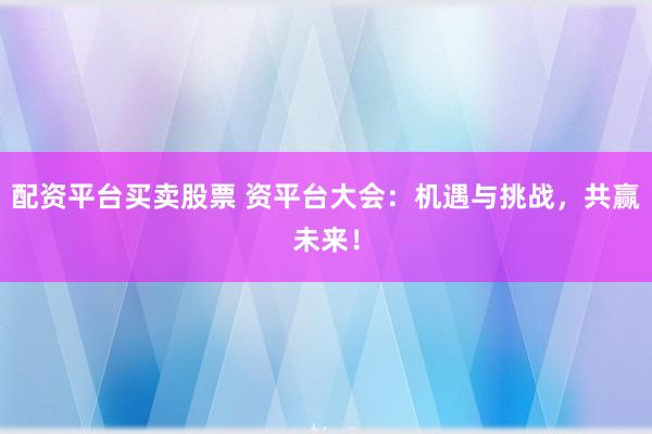 配资平台买卖股票 资平台大会：机遇与挑战，共赢未来！