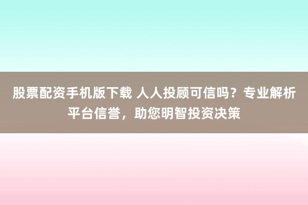 股票配资手机版下载 人人投顾可信吗？专业解析平台信誉，助您明智投资决策