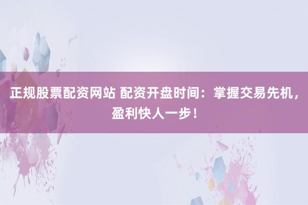 正规股票配资网站 配资开盘时间：掌握交易先机，盈利快人一步！