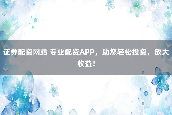 证券配资网站 专业配资APP，助您轻松投资，放大收益！