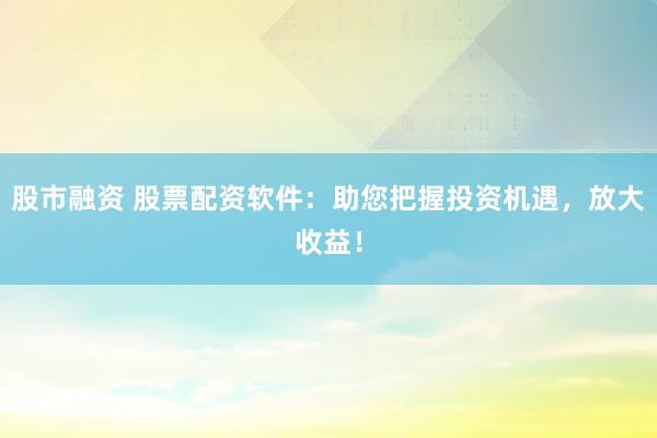 股市融资 股票配资软件：助您把握投资机遇，放大收益！