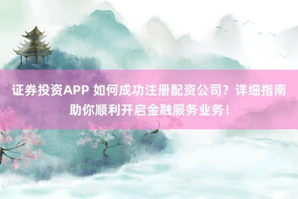 证券投资APP 如何成功注册配资公司？详细指南助你顺利开启金融服务业务！