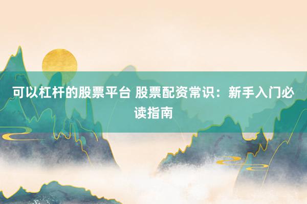 可以杠杆的股票平台 股票配资常识：新手入门必读指南