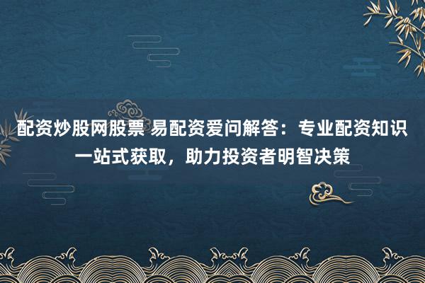配资炒股网股票 易配资爱问解答：专业配资知识一站式获取，助力投资者明智决策