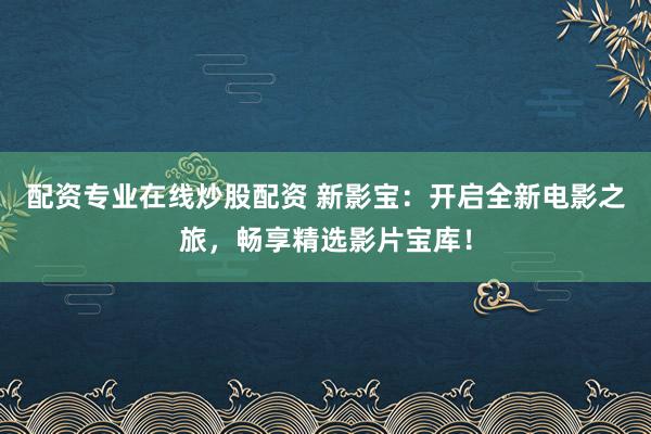 配资专业在线炒股配资 新影宝：开启全新电影之旅，畅享精选影片宝库！