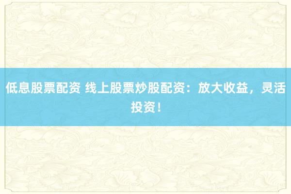 低息股票配资 线上股票炒股配资：放大收益，灵活投资！
