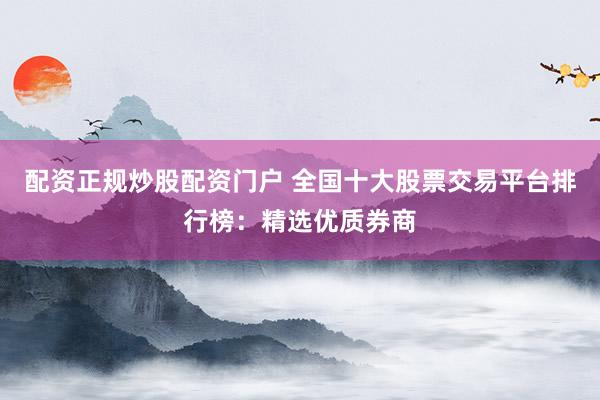 配资正规炒股配资门户 全国十大股票交易平台排行榜：精选优质券商