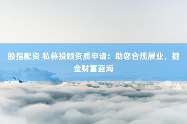 股指配资 私募投顾资质申请：助您合规展业，掘金财富蓝海