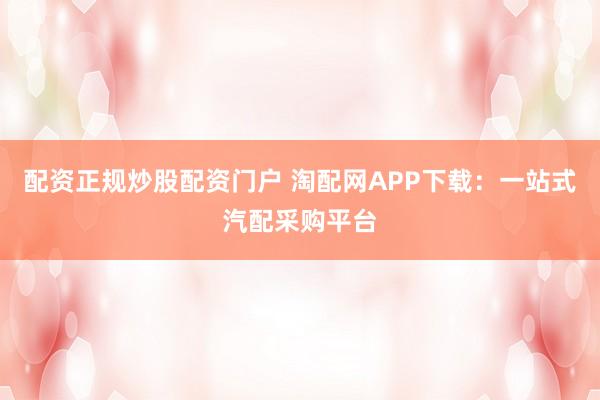 配资正规炒股配资门户 淘配网APP下载：一站式汽配采购平台
