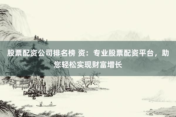股票配资公司排名榜 资：专业股票配资平台，助您轻松实现财富增长