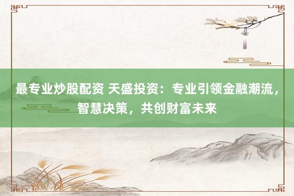 最专业炒股配资 天盛投资：专业引领金融潮流，智慧决策，共创财富未来