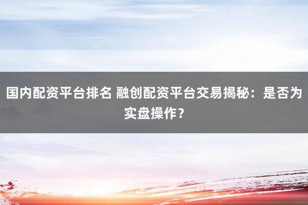 国内配资平台排名 融创配资平台交易揭秘：是否为实盘操作？
