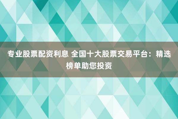 专业股票配资利息 全国十大股票交易平台：精选榜单助您投资