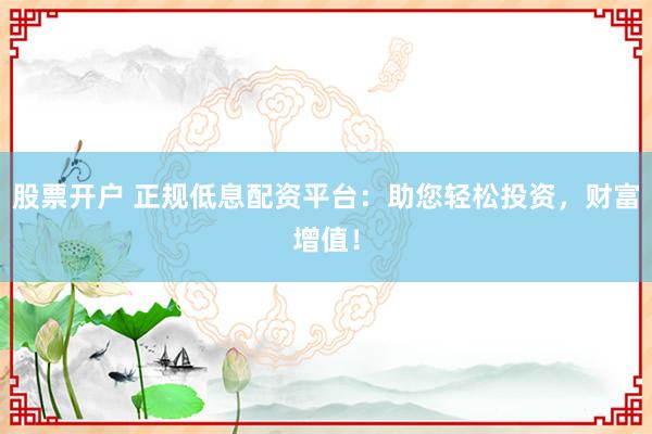股票开户 正规低息配资平台：助您轻松投资，财富增值！