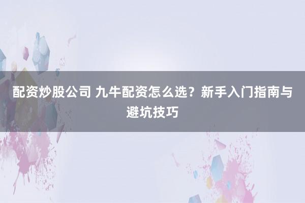 配资炒股公司 九牛配资怎么选？新手入门指南与避坑技巧