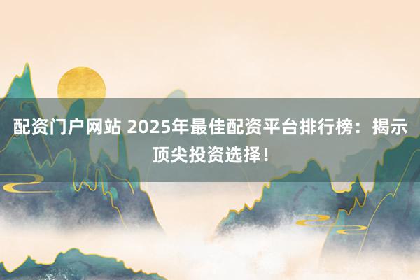 配资门户网站 2025年最佳配资平台排行榜：揭示顶尖投资选择！