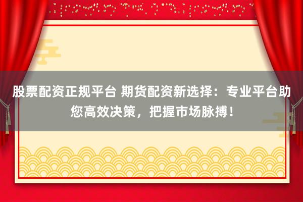 股票配资正规平台 期货配资新选择：专业平台助您高效决策，把握市场脉搏！