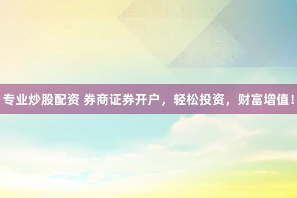 专业炒股配资 券商证券开户，轻松投资，财富增值！