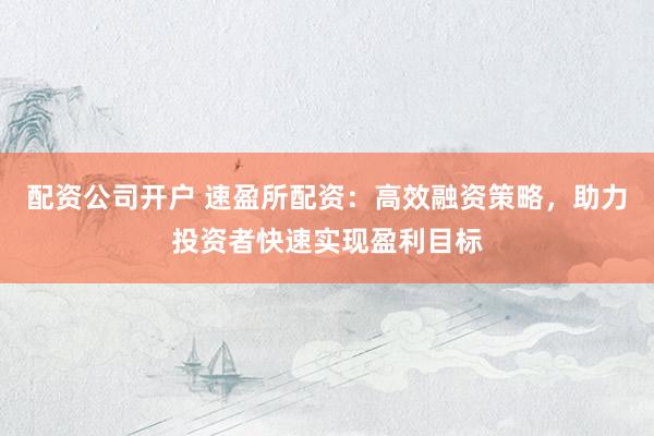配资公司开户 速盈所配资：高效融资策略，助力投资者快速实现盈利目标