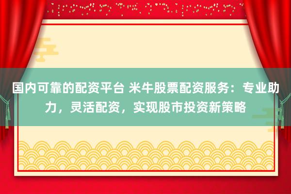 国内可靠的配资平台 米牛股票配资服务：专业助力，灵活配资，实现股市投资新策略