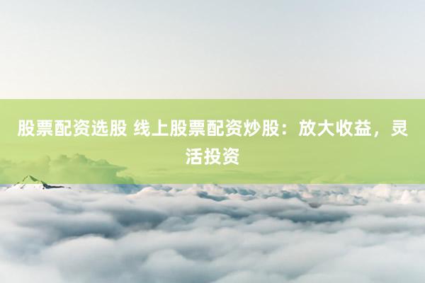 股票配资选股 线上股票配资炒股：放大收益，灵活投资