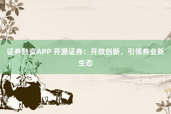 证券融资APP 开源证券：开放创新，引领券业新生态