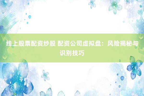 线上股票配资炒股 配资公司虚拟盘：风险揭秘与识别技巧