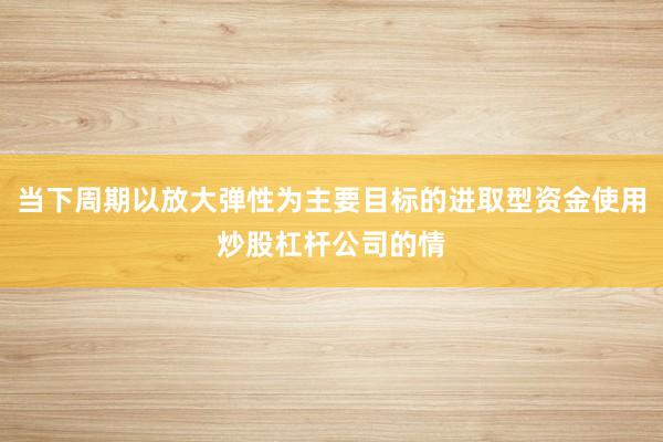 当下周期以放大弹性为主要目标的进取型资金使用炒股杠杆公司的情