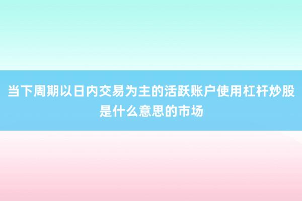 当下周期以日内交易为主的活跃账户使用杠杆炒股是什么意思的市场