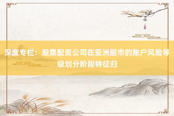 深度专栏：股票配资公司在亚洲股市的账户风险等级划分阶段特征归