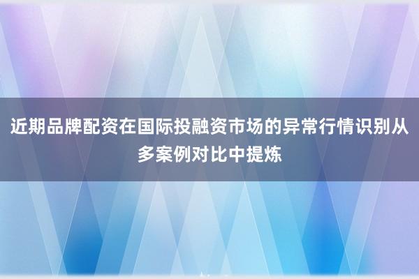 近期品牌配资在国际投融资市场的异常行情识别从多案例对比中提炼