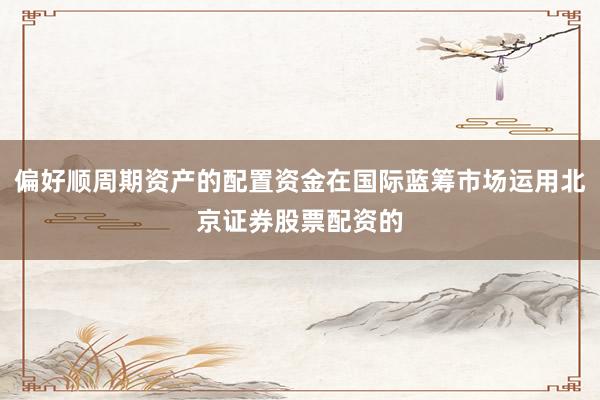 偏好顺周期资产的配置资金在国际蓝筹市场运用北京证券股票配资的