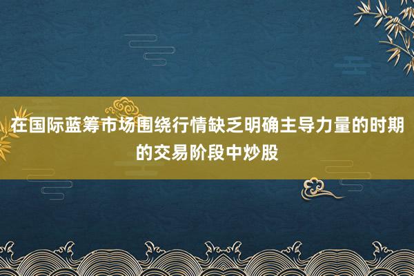 在国际蓝筹市场围绕行情缺乏明确主导力量的时期的交易阶段中炒股