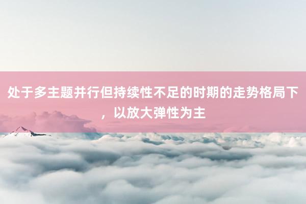 处于多主题并行但持续性不足的时期的走势格局下，以放大弹性为主