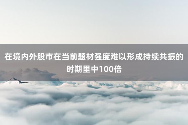 在境内外股市在当前题材强度难以形成持续共振的时期里中100倍