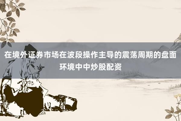 在境外证券市场在波段操作主导的震荡周期的盘面环境中中炒股配资