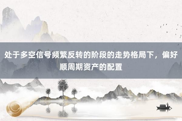 处于多空信号频繁反转的阶段的走势格局下，偏好顺周期资产的配置
