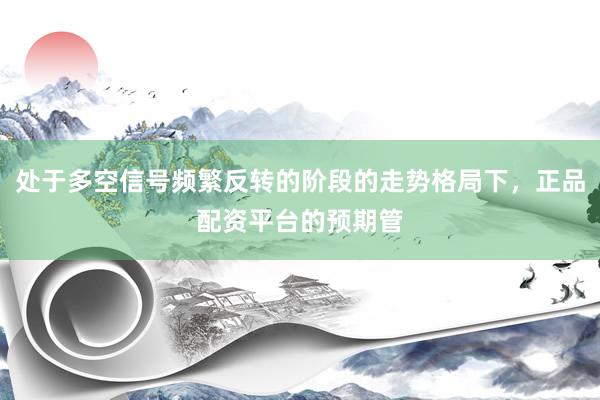 处于多空信号频繁反转的阶段的走势格局下，正品配资平台的预期管