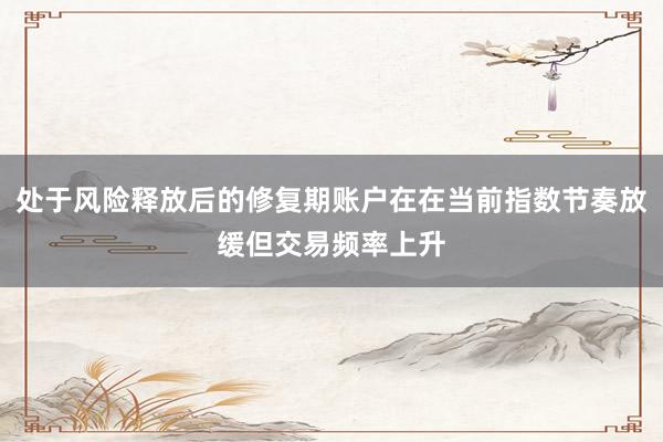 处于风险释放后的修复期账户在在当前指数节奏放缓但交易频率上升
