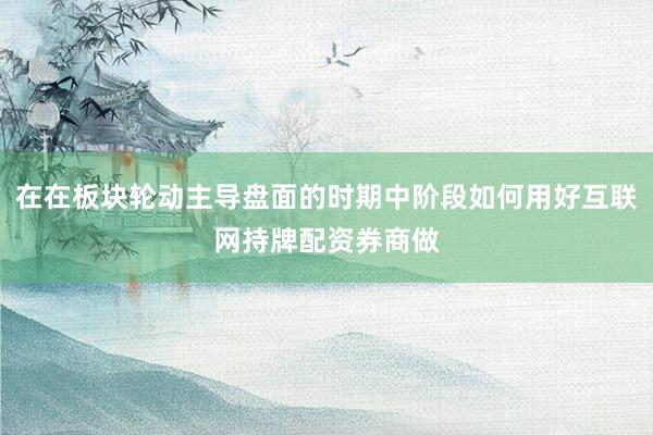 在在板块轮动主导盘面的时期中阶段如何用好互联网持牌配资券商做
