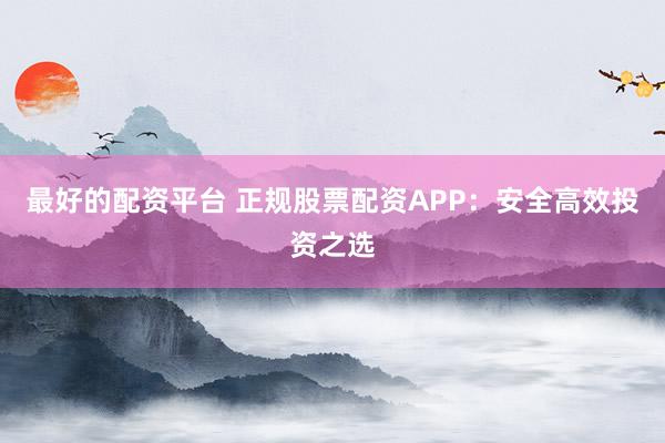 最好的配资平台 正规股票配资APP：安全高效投资之选