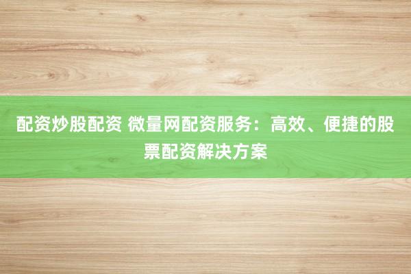 配资炒股配资 微量网配资服务：高效、便捷的股票配资解决方案